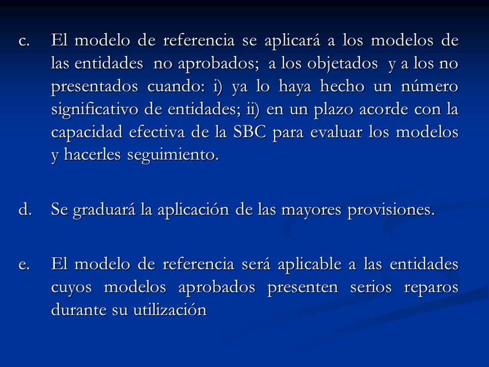 c. El modelo de referencia se aplicará a los modelos de las entidades no aprobados; a los objetados y a los no presentados cuando: i) ya lo haya hecho un número significativo de entidades; ii) en un plazo acorde con la capacidad efectiva de la SBC para evaluar los modelos y hacerles seguimiento.