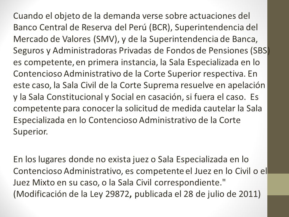 Cuando el objeto de la demanda verse sobre actuaciones del Banco Central de Reserva del Perú (BCR), Superintendencia del Mercado de Valores (SMV), y de la Superintendencia de Banca, Seguros y Administradoras Privadas de Fondos de Pensiones (SBS) es competente, en primera instancia, la Sala Especializada en lo Contencioso Administrativo de la Corte Superior respectiva.