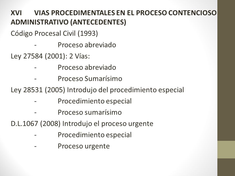 XVI VIAS PROCEDIMENTALES EN EL PROCESO CONTENCIOSO ADMINISTRATIVO (ANTECEDENTES) Código Procesal Civil (1993) - Proceso abreviado Ley (2001): 2 Vías: - Proceso Sumarísimo Ley (2005) Introdujo del procedimiento especial - Procedimiento especial - Proceso sumarísimo D.L.1067 (2008) Introdujo el proceso urgente - Proceso urgente