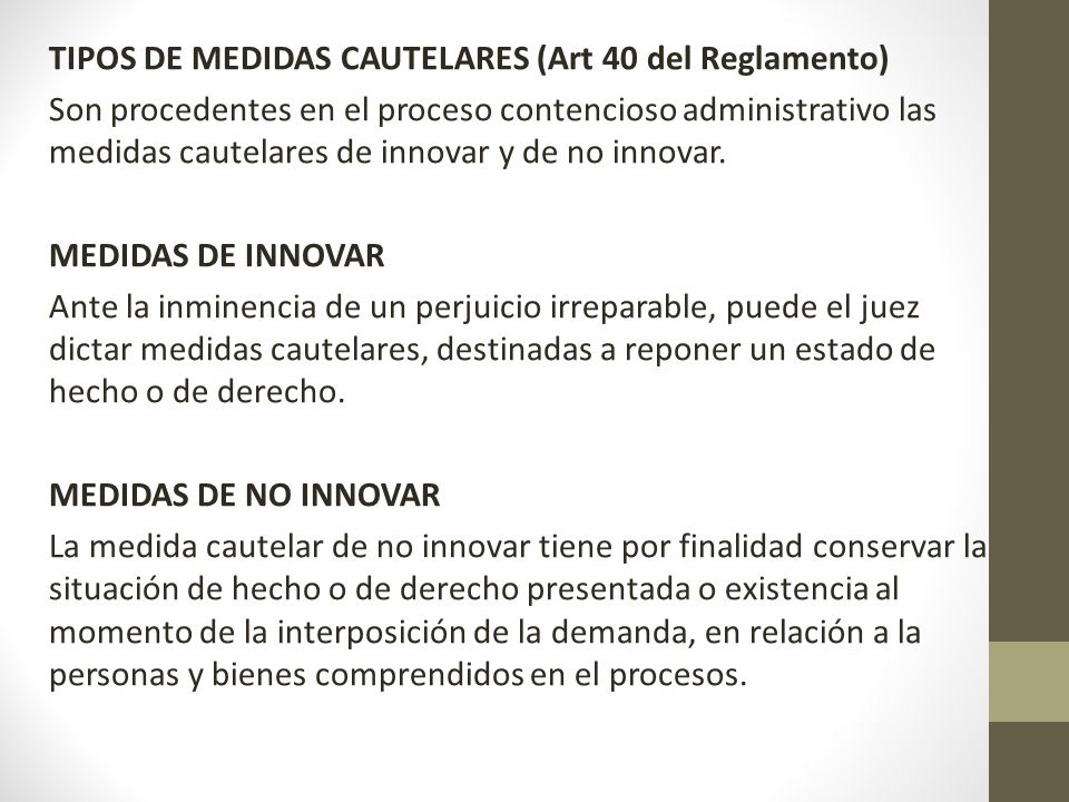 TIPOS DE MEDIDAS CAUTELARES (Art 40 del Reglamento) Son procedentes en el proceso contencioso administrativo las medidas cautelares de innovar y de no innovar.