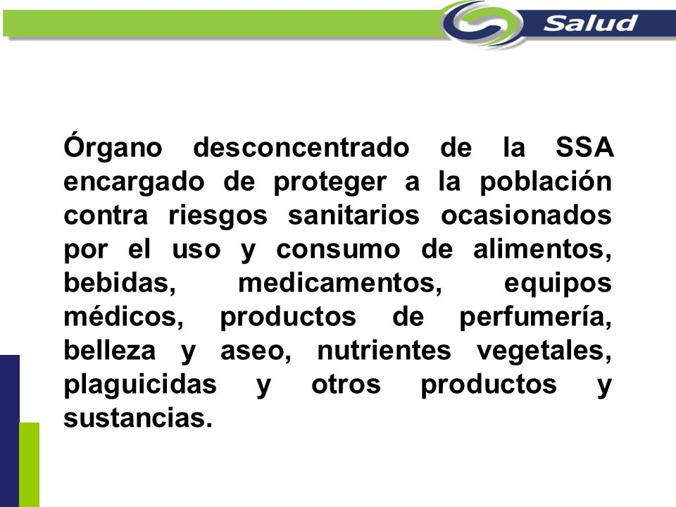 Órgano desconcentrado de la SSA encargado de proteger a la población contra riesgos sanitarios ocasionados por el uso y consumo de alimentos, bebidas, medicamentos, equipos médicos, productos de perfumería, belleza y aseo, nutrientes vegetales, plaguicidas y otros productos y sustancias.