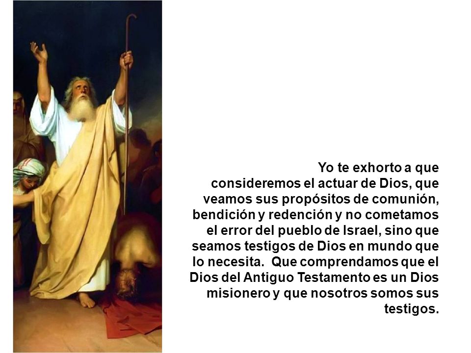 Yo te exhorto a que consideremos el actuar de Dios, que veamos sus propósitos de comunión, bendición y redención y no cometamos el error del pueblo de Israel, sino que seamos testigos de Dios en mundo que lo necesita.