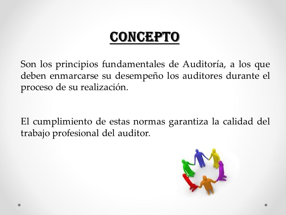 CONCEPTO Son los principios fundamentales de Auditoría, a los que deben enmarcarse su desempeño los auditores durante el proceso de su realización.