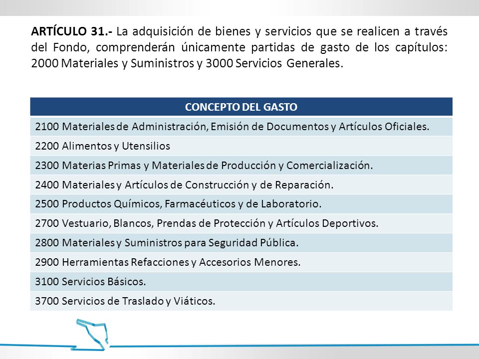 ARTÍCULO 31.- La adquisición de bienes y servicios que se realicen a través del Fondo, comprenderán únicamente partidas de gasto de los capítulos: 2000 Materiales y Suministros y 3000 Servicios Generales.