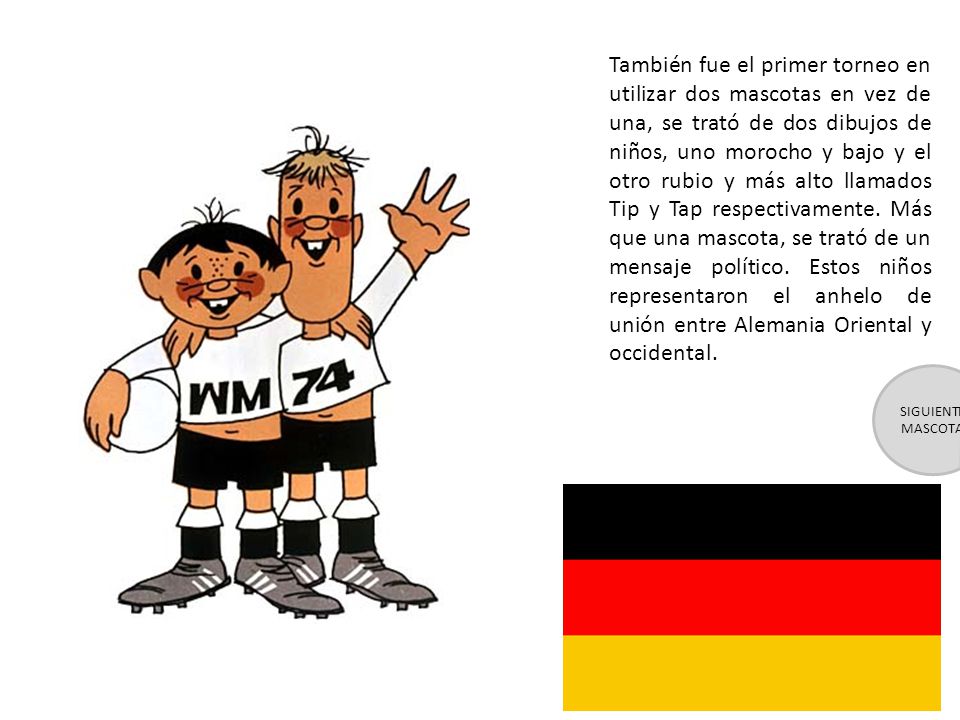 También fue el primer torneo en utilizar dos mascotas en vez de una, se trató de dos dibujos de niños, uno morocho y bajo y el otro rubio y más alto llamados Tip y Tap respectivamente. Más que una mascota, se trató de un mensaje político. Estos niños representaron el anhelo de unión entre Alemania Oriental y occidental.