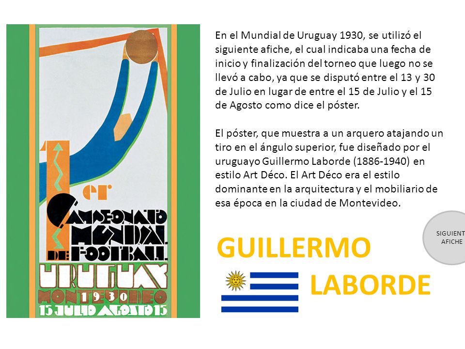 En el Mundial de Uruguay 1930, se utilizó el siguiente afiche, el cual indicaba una fecha de inicio y finalización del torneo que luego no se llevó a cabo, ya que se disputó entre el 13 y 30 de Julio en lugar de entre el 15 de Julio y el 15 de Agosto como dice el póster.