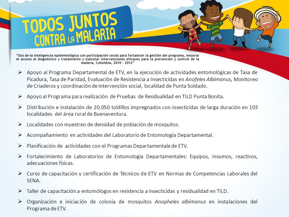 Apoyo al Programa Departamental de ETV, en la ejecución de actividades entomológicas de Tasa de Picadura, Tasa de Paridad, Evaluación de Resistencia a Insecticidas en Anofeles Albimanus, Monitoreo de Criaderos y coordinación de intervención social, localidad de Punta Soldado.