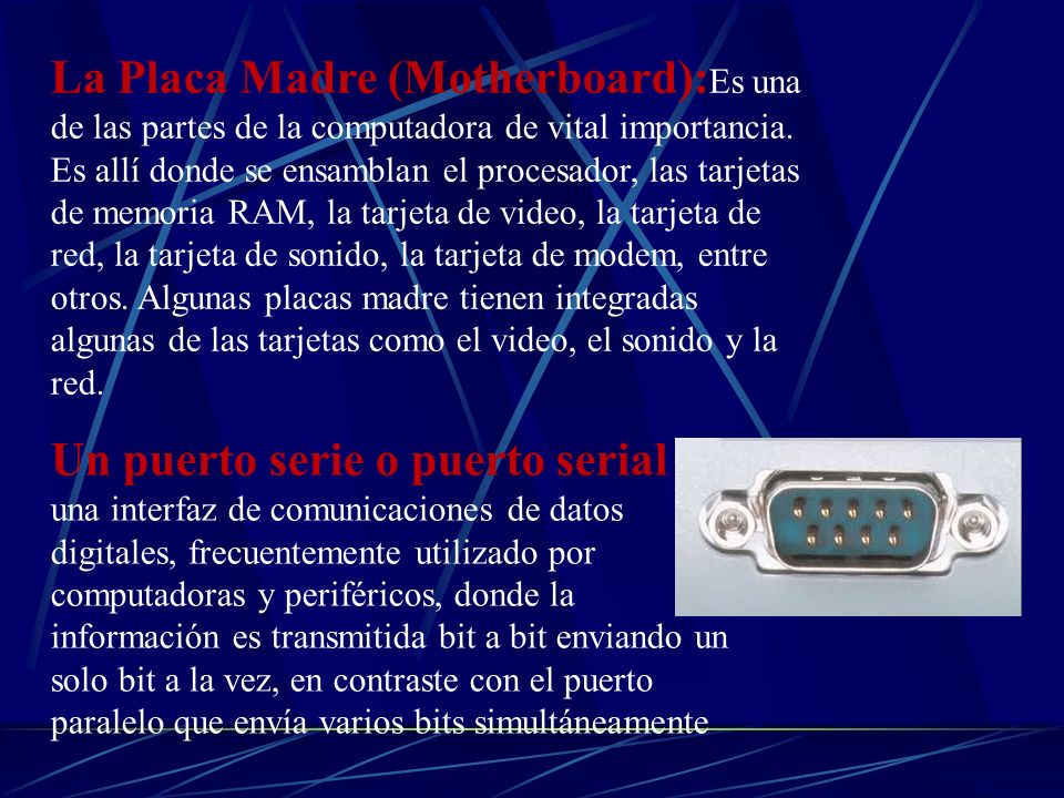 La Placa Madre (Motherboard):Es una de las partes de la computadora de vital importancia. Es allí donde se ensamblan el procesador, las tarjetas de memoria RAM, la tarjeta de video, la tarjeta de red, la tarjeta de sonido, la tarjeta de modem, entre otros. Algunas placas madre tienen integradas algunas de las tarjetas como el video, el sonido y la red.