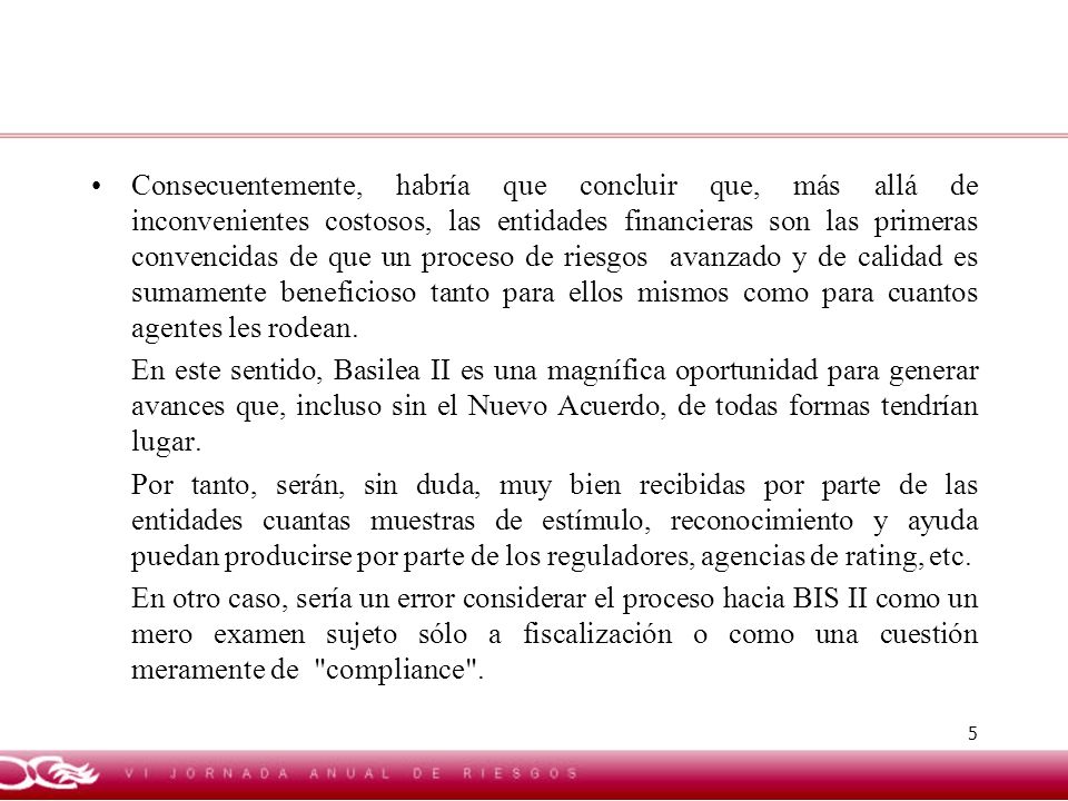 Consecuentemente, habría que concluir que, más allá de inconvenientes costosos, las entidades financieras son las primeras convencidas de que un proceso de riesgos avanzado y de calidad es sumamente beneficioso tanto para ellos mismos como para cuantos agentes les rodean.