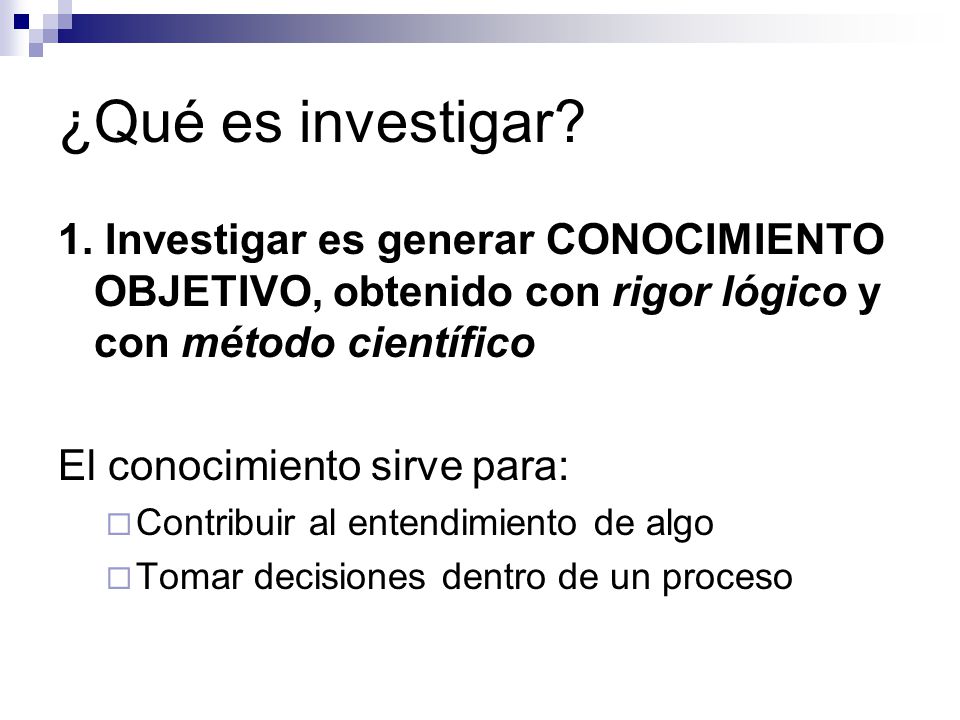 ¿Qué es investigar 1. Investigar es generar CONOCIMIENTO OBJETIVO, obtenido con rigor lógico y con método científico.