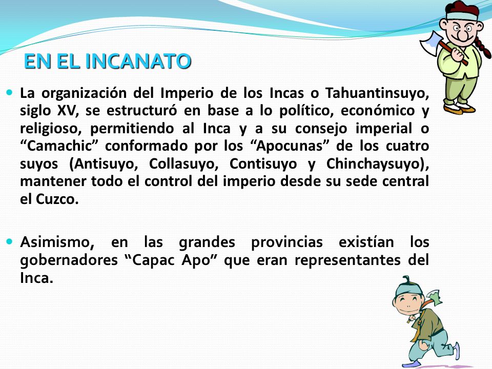 La organización del Imperio de los Incas o Tahuantinsuyo, siglo XV, se estructuró en base a lo político, económico y religioso, permitiendo al Inca y a su consejo imperial o Camachic conformado por los Apocunas de los cuatro suyos (Antisuyo, Collasuyo, Contisuyo y Chinchaysuyo), mantener todo el control del imperio desde su sede central el Cuzco.