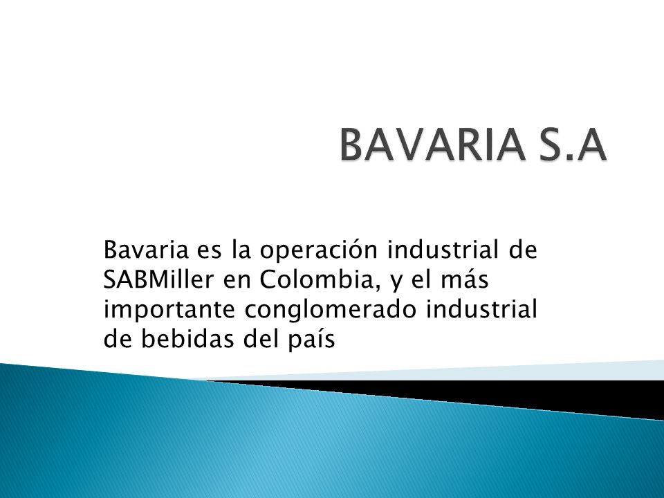 BAVARIA S.A Bavaria es la operación industrial de SABMiller en Colombia, y el más importante conglomerado industrial de bebidas del país.