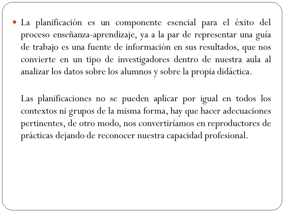 La planificación es un componente esencial para el éxito del proceso enseñanza-aprendizaje, ya a la par de representar una guía de trabajo es una fuente de información en sus resultados, que nos convierte en un tipo de investigadores dentro de nuestra aula al analizar los datos sobre los alumnos y sobre la propia didáctica.