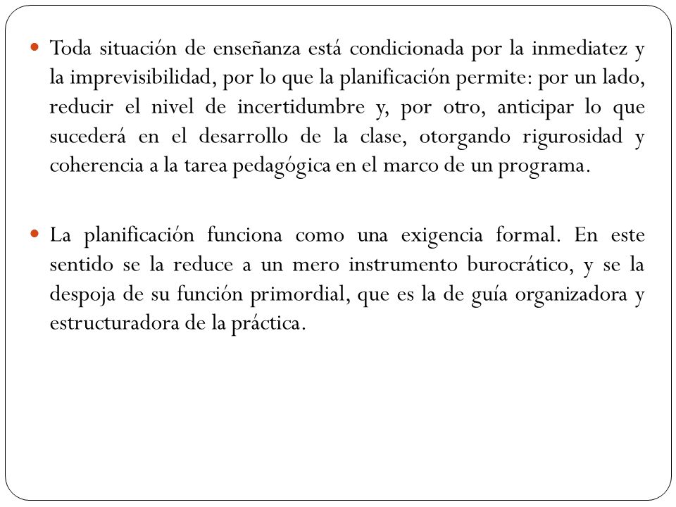 Toda situación de enseñanza está condicionada por la inmediatez y la imprevisibilidad, por lo que la planificación permite: por un lado, reducir el nivel de incertidumbre y, por otro, anticipar lo que sucederá en el desarrollo de la clase, otorgando rigurosidad y coherencia a la tarea pedagógica en el marco de un programa.
