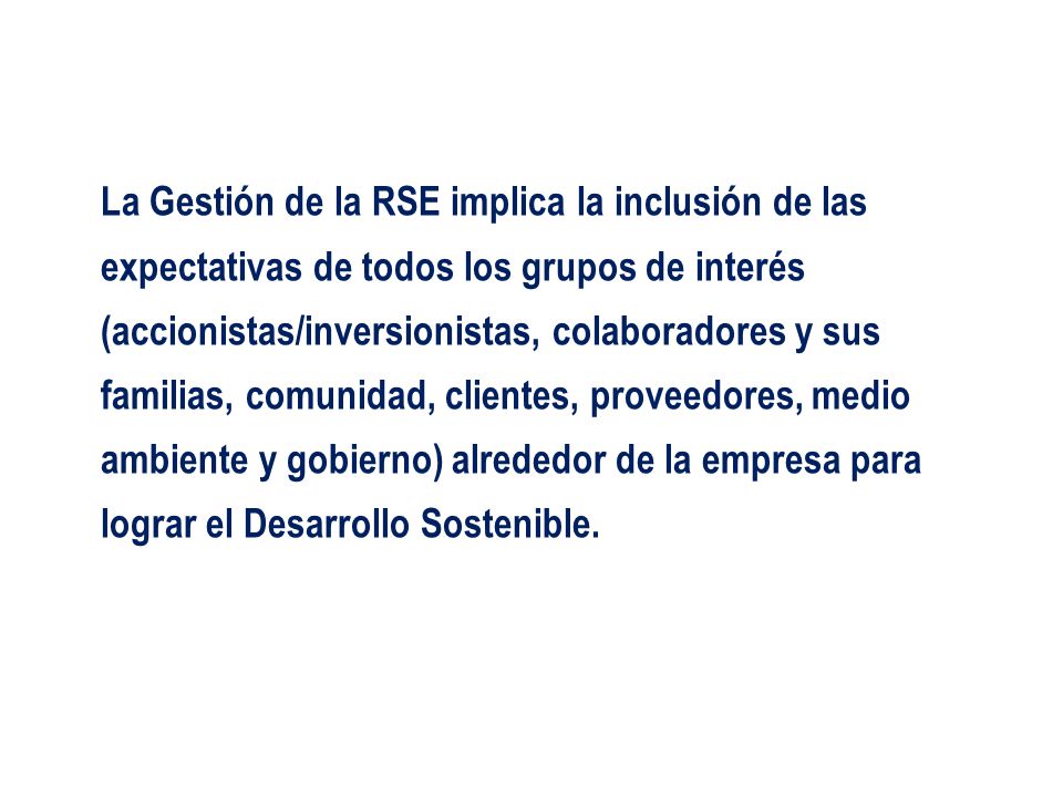 La Gestión de la RSE implica la inclusión de las expectativas de todos los grupos de interés (accionistas/inversionistas, colaboradores y sus familias, comunidad, clientes, proveedores, medio ambiente y gobierno) alrededor de la empresa para lograr el Desarrollo Sostenible.