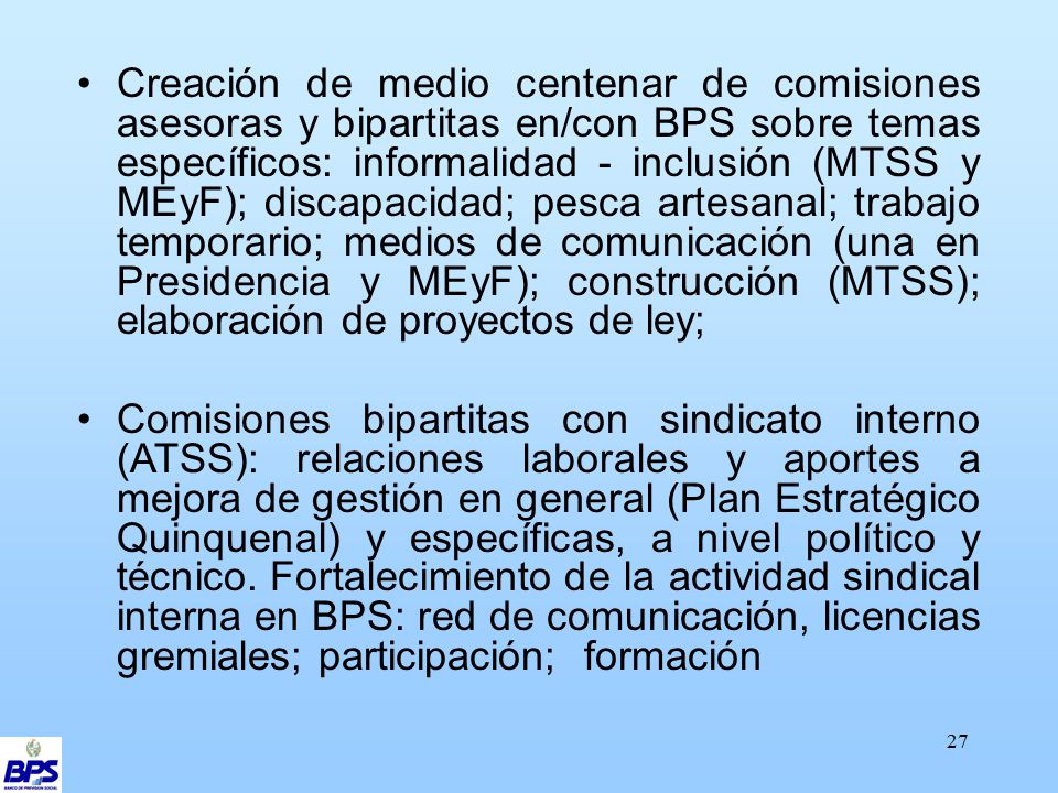 Creación de medio centenar de comisiones asesoras y bipartitas en/con BPS sobre temas específicos: informalidad - inclusión (MTSS y MEyF); discapacidad; pesca artesanal; trabajo temporario; medios de comunicación (una en Presidencia y MEyF); construcción (MTSS); elaboración de proyectos de ley;