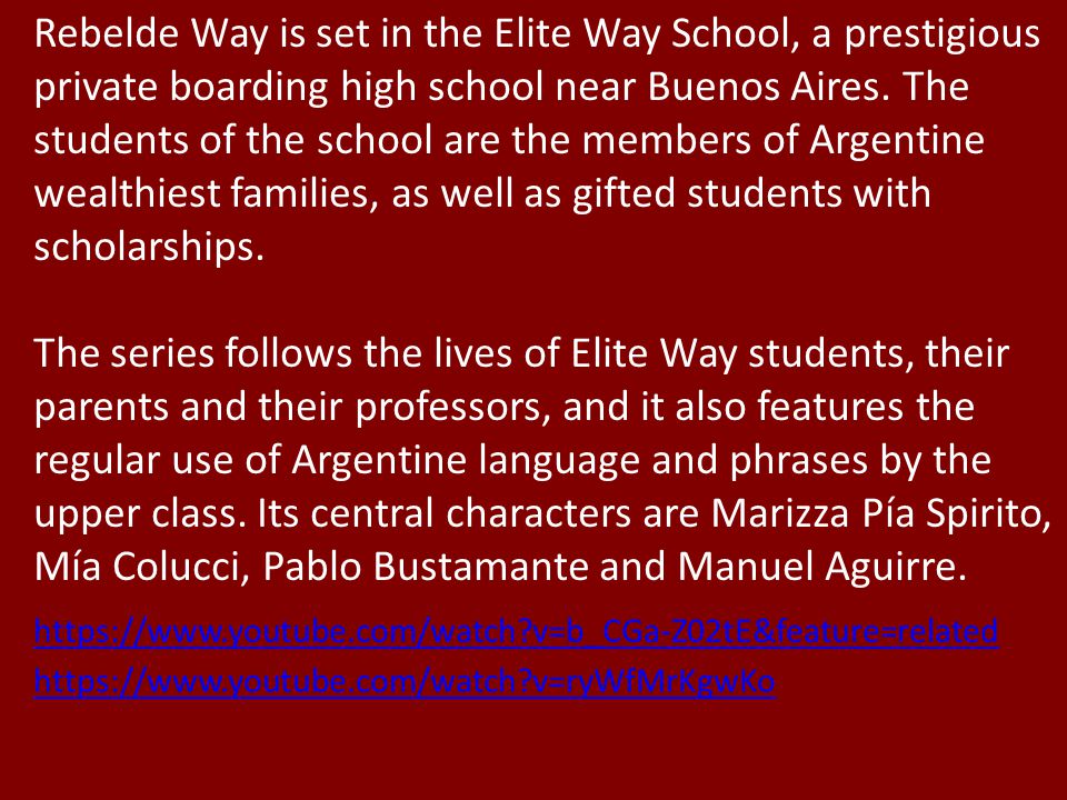 Rebelde Way is set in the Elite Way School, a prestigious private boarding high school near Buenos Aires. The students of the school are the members of Argentine wealthiest families, as well as gifted students with scholarships.