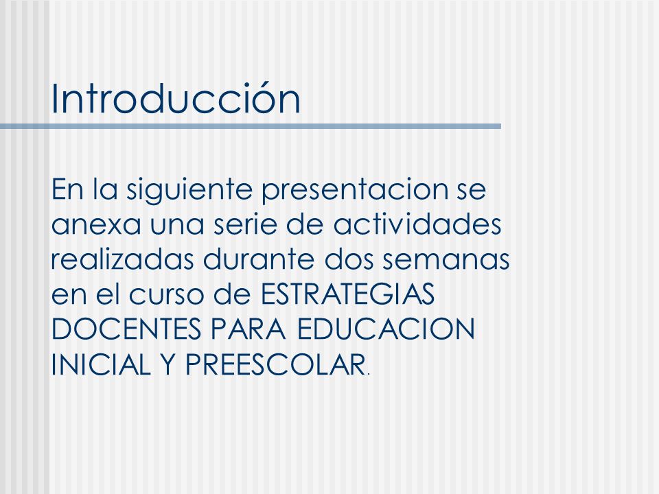 Introducción En la siguiente presentacion se anexa una serie de actividades realizadas durante dos semanas en el curso de ESTRATEGIAS DOCENTES PARA EDUCACION INICIAL Y PREESCOLAR.