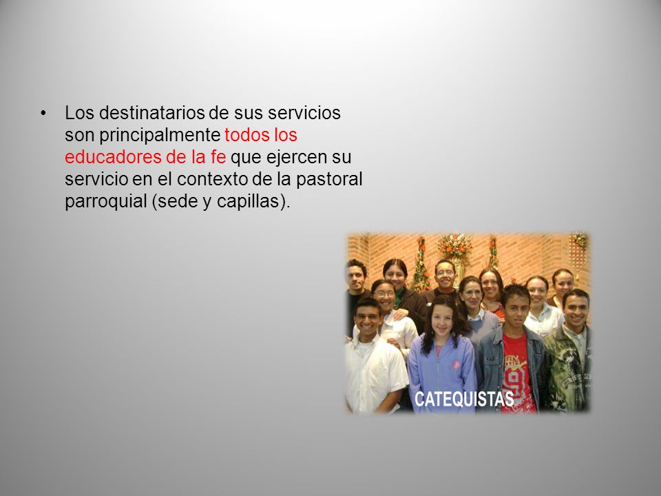 Los destinatarios de sus servicios son principalmente todos los educadores de la fe que ejercen su servicio en el contexto de la pastoral parroquial (sede y capillas).