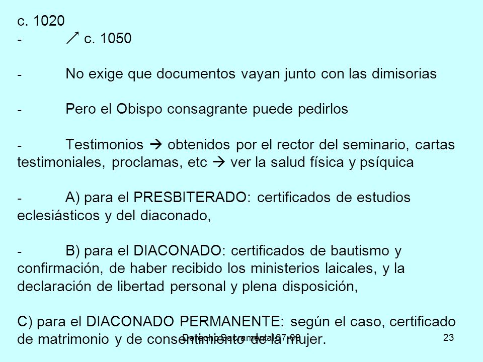 c  c No exige que documentos vayan junto con las dimisorias - Pero el Obispo consagrante puede pedirlos - Testimonios  obtenidos por el rector del seminario, cartas testimoniales, proclamas, etc  ver la salud física y psíquica - A) para el PRESBITERADO: certificados de estudios eclesiásticos y del diaconado, - B) para el DIACONADO: certificados de bautismo y confirmación, de haber recibido los ministerios laicales, y la declaración de libertad personal y plena disposición, C) para el DIACONADO PERMANENTE: según el caso, certificado de matrimonio y de consentimiento de la mujer.