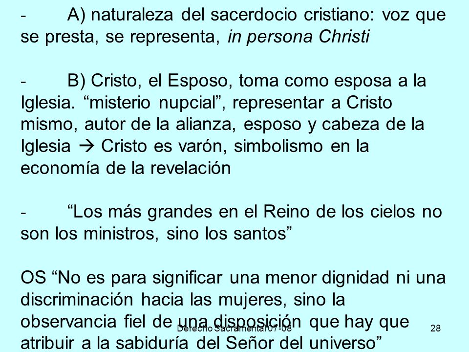 - A) naturaleza del sacerdocio cristiano: voz que se presta, se representa, in persona Christi - B) Cristo, el Esposo, toma como esposa a la Iglesia. misterio nupcial , representar a Cristo mismo, autor de la alianza, esposo y cabeza de la Iglesia  Cristo es varón, simbolismo en la economía de la revelación - Los más grandes en el Reino de los cielos no son los ministros, sino los santos OS No es para significar una menor dignidad ni una discriminación hacia las mujeres, sino la observancia fiel de una disposición que hay que atribuir a la sabiduría del Señor del universo