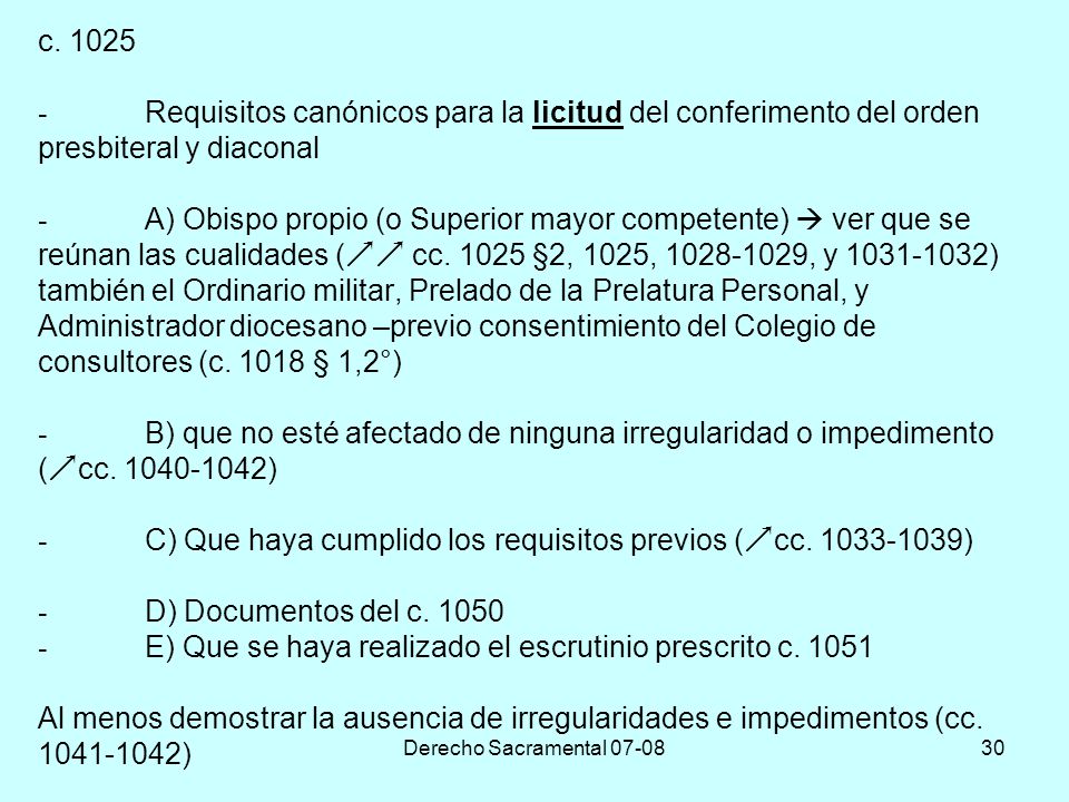 c Requisitos canónicos para la licitud del conferimento del orden presbiteral y diaconal - A) Obispo propio (o Superior mayor competente)  ver que se reúnan las cualidades ( cc §2, 1025, , y ) también el Ordinario militar, Prelado de la Prelatura Personal, y Administrador diocesano –previo consentimiento del Colegio de consultores (c § 1,2°) - B) que no esté afectado de ninguna irregularidad o impedimento (cc ) - C) Que haya cumplido los requisitos previos (cc ) - D) Documentos del c E) Que se haya realizado el escrutinio prescrito c Al menos demostrar la ausencia de irregularidades e impedimentos (cc )