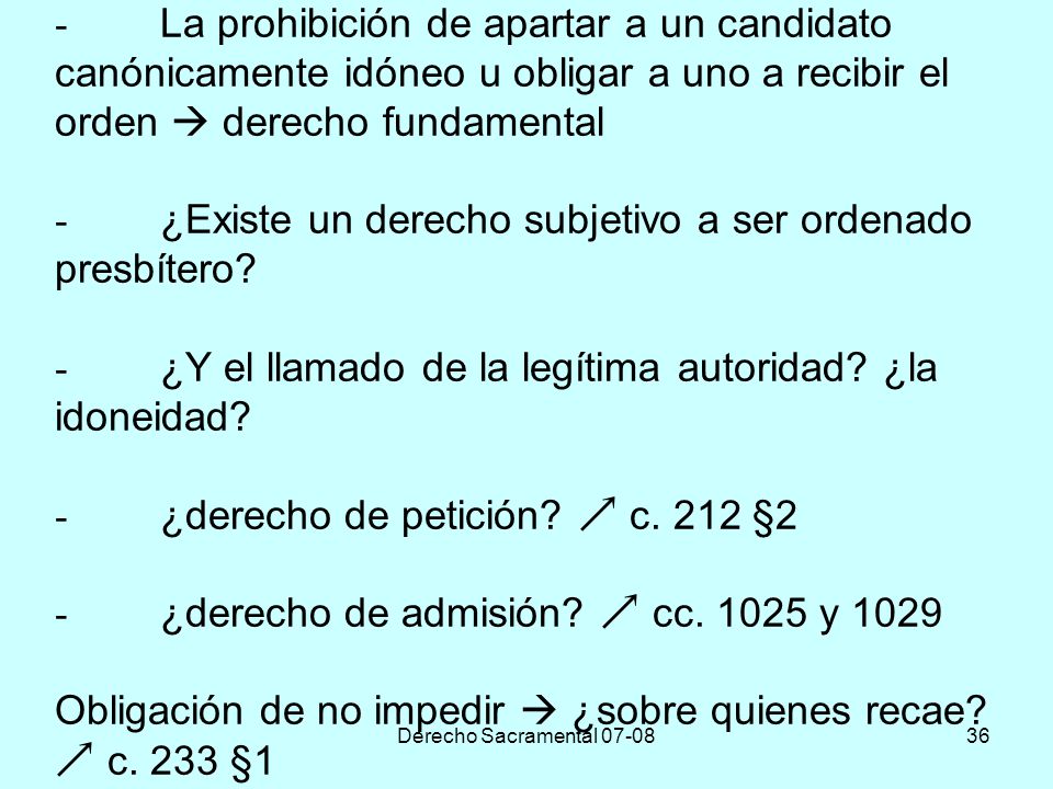 - La prohibición de apartar a un candidato canónicamente idóneo u obligar a uno a recibir el orden  derecho fundamental - ¿Existe un derecho subjetivo a ser ordenado presbítero - ¿Y el llamado de la legítima autoridad ¿la idoneidad - ¿derecho de petición  c. 212 §2 - ¿derecho de admisión  cc y 1029 Obligación de no impedir  ¿sobre quienes recae  c. 233 §1