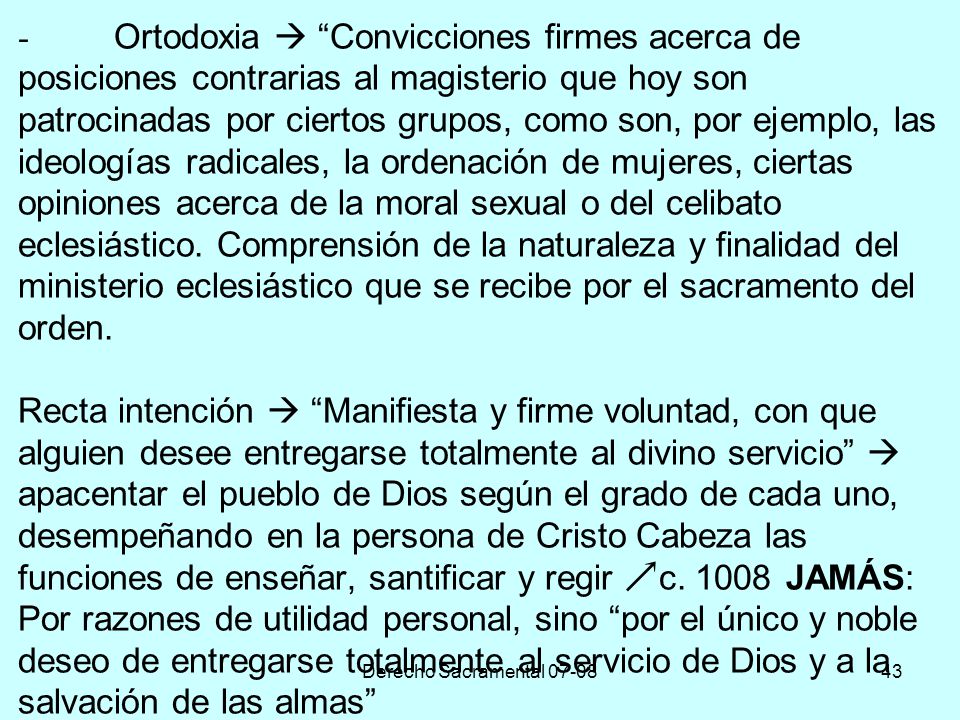 - Ortodoxia  Convicciones firmes acerca de posiciones contrarias al magisterio que hoy son patrocinadas por ciertos grupos, como son, por ejemplo, las ideologías radicales, la ordenación de mujeres, ciertas opiniones acerca de la moral sexual o del celibato eclesiástico. Comprensión de la naturaleza y finalidad del ministerio eclesiástico que se recibe por el sacramento del orden. Recta intención  Manifiesta y firme voluntad, con que alguien desee entregarse totalmente al divino servicio  apacentar el pueblo de Dios según el grado de cada uno, desempeñando en la persona de Cristo Cabeza las funciones de enseñar, santificar y regir c JAMÁS: Por razones de utilidad personal, sino por el único y noble deseo de entregarse totalmente al servicio de Dios y a la salvación de las almas