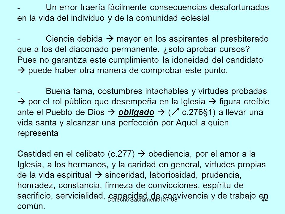 - Un error traería fácilmente consecuencias desafortunadas en la vida del individuo y de la comunidad eclesial - Ciencia debida  mayor en los aspirantes al presbiterado que a los del diaconado permanente. ¿solo aprobar cursos Pues no garantiza este cumplimiento la idoneidad del candidato  puede haber otra manera de comprobar este punto. - Buena fama, costumbres intachables y virtudes probadas  por el rol público que desempeña en la Iglesia  figura creíble ante el Pueblo de Dios  obligado  ( c.276§1) a llevar una vida santa y alcanzar una perfección por Aquel a quien representa Castidad en el celibato (c.277)  obediencia, por el amor a la Iglesia, a los hermanos, y la caridad en general, virtudes propias de la vida espiritual  sinceridad, laboriosidad, prudencia, honradez, constancia, firmeza de convicciones, espíritu de sacrificio, servicialidad, capacidad de convivencia y de trabajo en común.