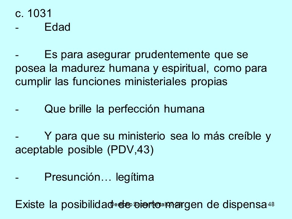 c Edad - Es para asegurar prudentemente que se posea la madurez humana y espiritual, como para cumplir las funciones ministeriales propias - Que brille la perfección humana - Y para que su ministerio sea lo más creíble y aceptable posible (PDV,43) - Presunción… legítima Existe la posibilidad de cierto margen de dispensa