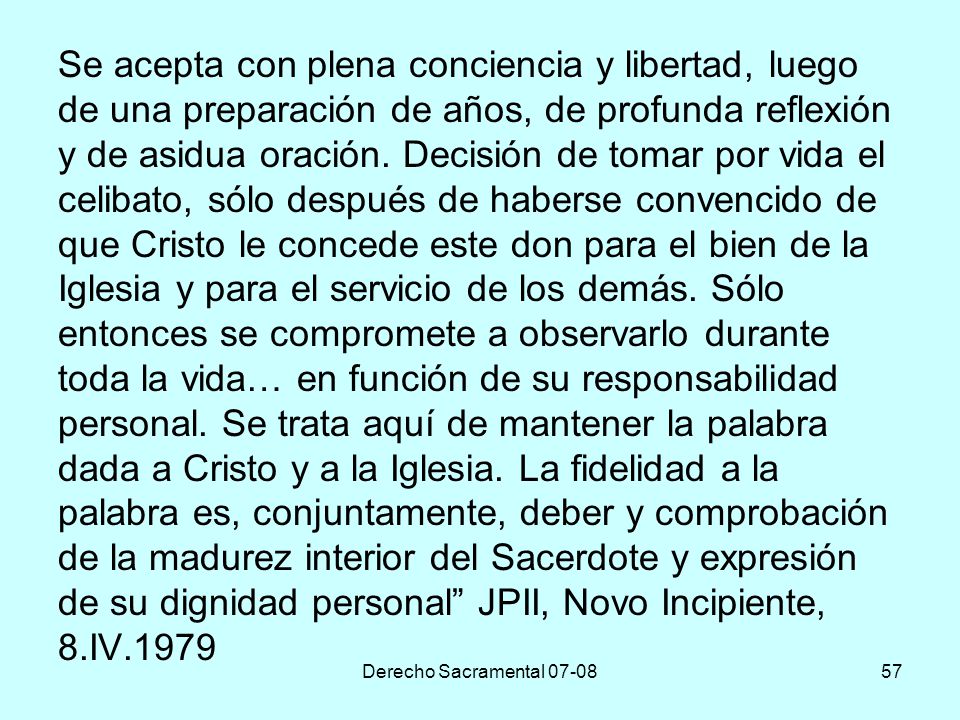 Se acepta con plena conciencia y libertad, luego de una preparación de años, de profunda reflexión y de asidua oración. Decisión de tomar por vida el celibato, sólo después de haberse convencido de que Cristo le concede este don para el bien de la Iglesia y para el servicio de los demás. Sólo entonces se compromete a observarlo durante toda la vida… en función de su responsabilidad personal. Se trata aquí de mantener la palabra dada a Cristo y a la Iglesia. La fidelidad a la palabra es, conjuntamente, deber y comprobación de la madurez interior del Sacerdote y expresión de su dignidad personal JPII, Novo Incipiente, 8.IV.1979