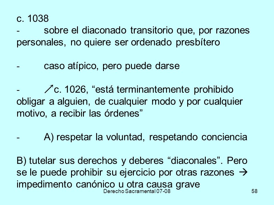 c sobre el diaconado transitorio que, por razones personales, no quiere ser ordenado presbítero - caso atípico, pero puede darse - c. 1026, está terminantemente prohibido obligar a alguien, de cualquier modo y por cualquier motivo, a recibir las órdenes - A) respetar la voluntad, respetando conciencia B) tutelar sus derechos y deberes diaconales . Pero se le puede prohibir su ejercicio por otras razones  impedimento canónico u otra causa grave