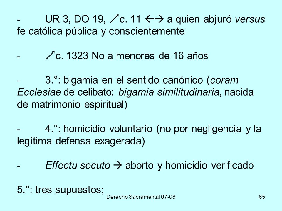 - UR 3, DO 19, c. 11  a quien abjuró versus fe católica pública y conscientemente - c No a menores de 16 años - 3.°: bigamia en el sentido canónico (coram Ecclesiae de celibato: bigamia similitudinaria, nacida de matrimonio espiritual) - 4.°: homicidio voluntario (no por negligencia y la legítima defensa exagerada) - Effectu secuto  aborto y homicidio verificado 5.°: tres supuestos;