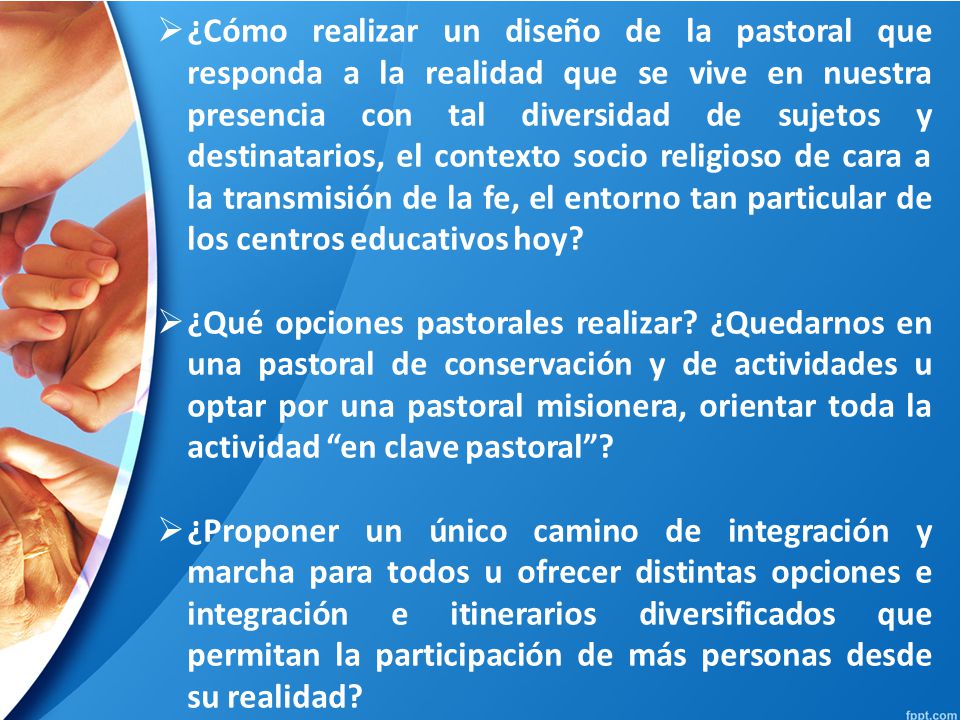 ¿Cómo realizar un diseño de la pastoral que responda a la realidad que se vive en nuestra presencia con tal diversidad de sujetos y destinatarios, el contexto socio religioso de cara a la transmisión de la fe, el entorno tan particular de los centros educativos hoy