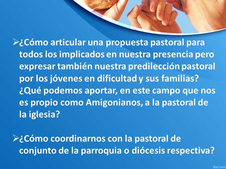 ¿Cómo articular una propuesta pastoral para todos los implicados en nuestra presencia pero expresar también nuestra predilección pastoral por los jóvenes en dificultad y sus familias ¿Qué podemos aportar, en este campo que nos es propio como Amigonianos, a la pastoral de la iglesia