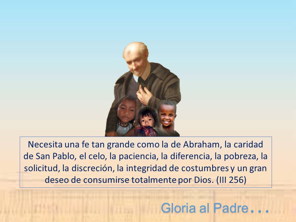 Necesita una fe tan grande como la de Abraham, la caridad de San Pablo, el celo, la paciencia, la diferencia, la pobreza, la solicitud, la discreción, la integridad de costumbres y un gran deseo de consumirse totalmente por Dios. (III 256)