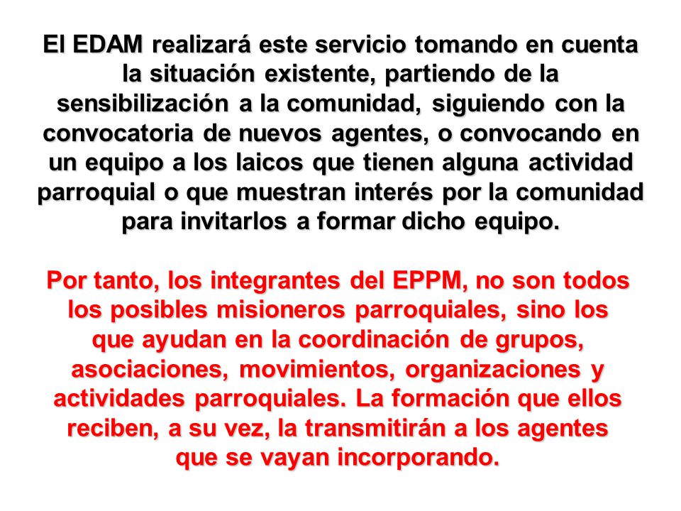 El EDAM realizará este servicio tomando en cuenta la situación existente, partiendo de la sensibilización a la comunidad, siguiendo con la convocatoria de nuevos agentes, o convocando en un equipo a los laicos que tienen alguna actividad parroquial o que muestran interés por la comunidad para invitarlos a formar dicho equipo.