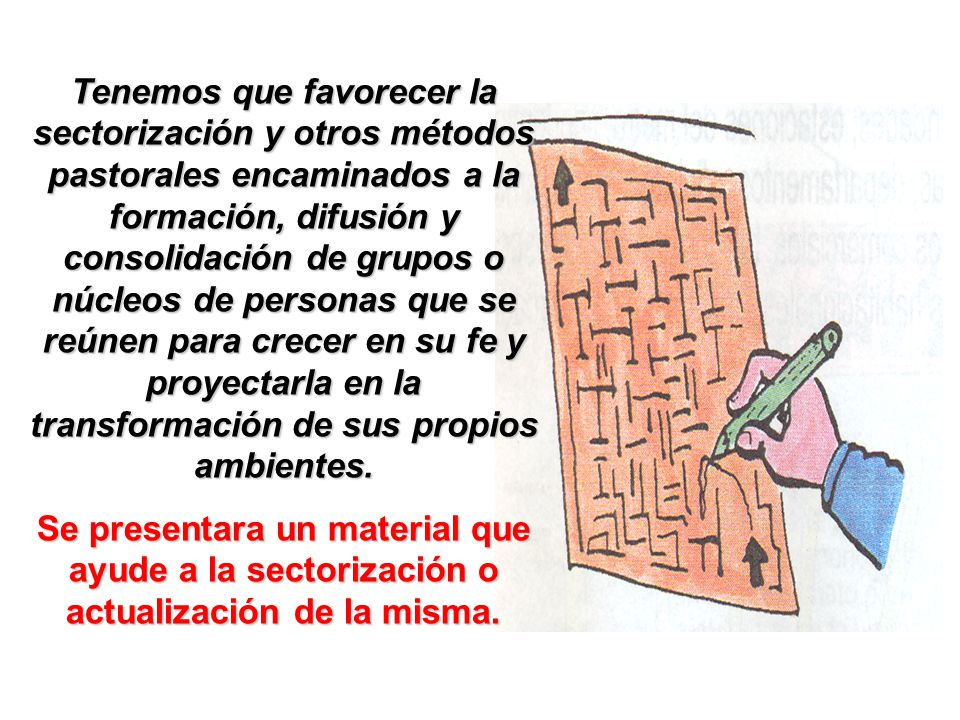 Tenemos que favorecer la sectorización y otros métodos pastorales encaminados a la formación, difusión y consolidación de grupos o núcleos de personas que se reúnen para crecer en su fe y proyectarla en la transformación de sus propios ambientes.