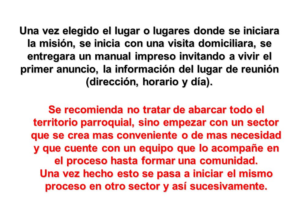Una vez elegido el lugar o lugares donde se iniciara la misión, se inicia con una visita domiciliara, se entregara un manual impreso invitando a vivir el primer anuncio, la información del lugar de reunión (dirección, horario y día).