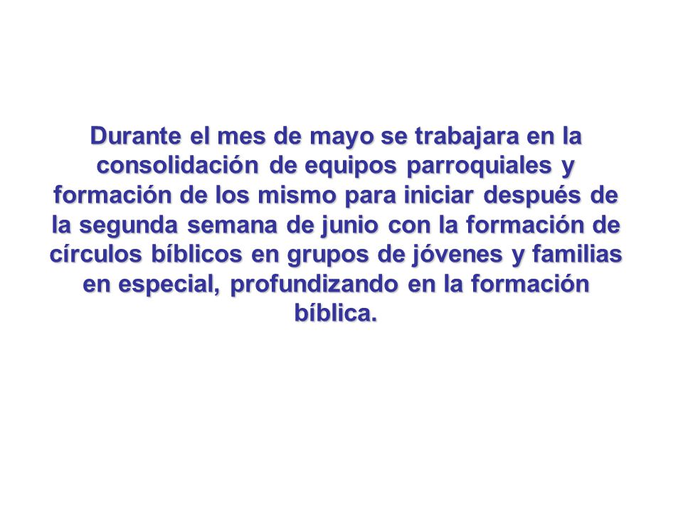Durante el mes de mayo se trabajara en la consolidación de equipos parroquiales y formación de los mismo para iniciar después de la segunda semana de junio con la formación de círculos bíblicos en grupos de jóvenes y familias en especial, profundizando en la formación bíblica.