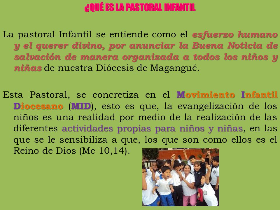 ¿QUÉ ES LA PASTORAL INFANTIL La pastoral Infantil se entiende como el esfuerzo humano y el querer divino, por anunciar la Buena Noticia de salvación de manera organizada a todos los niños y niñas de nuestra Diócesis de Magangué.