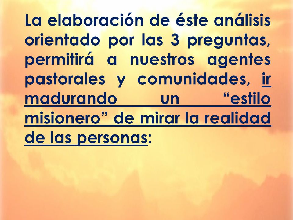 La elaboración de éste análisis orientado por las 3 preguntas, permitirá a nuestros agentes pastorales y comunidades, ir madurando un estilo misionero de mirar la realidad de las personas: