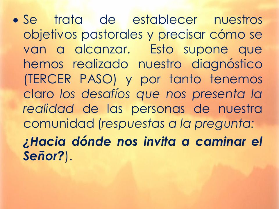 Se trata de establecer nuestros objetivos pastorales y precisar cómo se van a alcanzar. Esto supone que hemos realizado nuestro diagnóstico (TERCER PASO) y por tanto tenemos claro los desafíos que nos presenta la realidad de las personas de nuestra comunidad (respuestas a la pregunta: