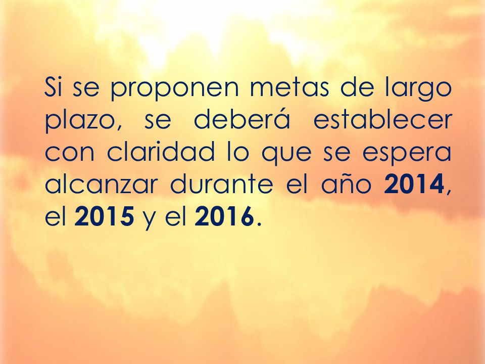 Si se proponen metas de largo plazo, se deberá establecer con claridad lo que se espera alcanzar durante el año 2014, el 2015 y el 2016.