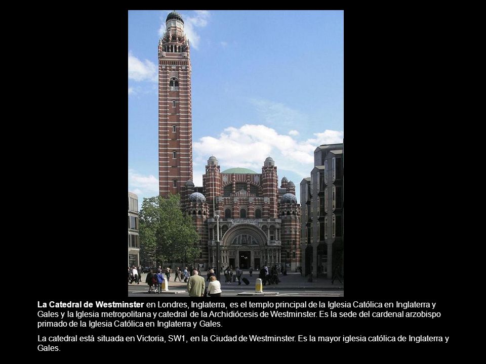 La Catedral de Westminster en Londres, Inglaterra, es el templo principal de la Iglesia Católica en Inglaterra y Gales y la Iglesia metropolitana y catedral de la Archidiócesis de Westminster. Es la sede del cardenal arzobispo primado de la Iglesia Católica en Inglaterra y Gales.