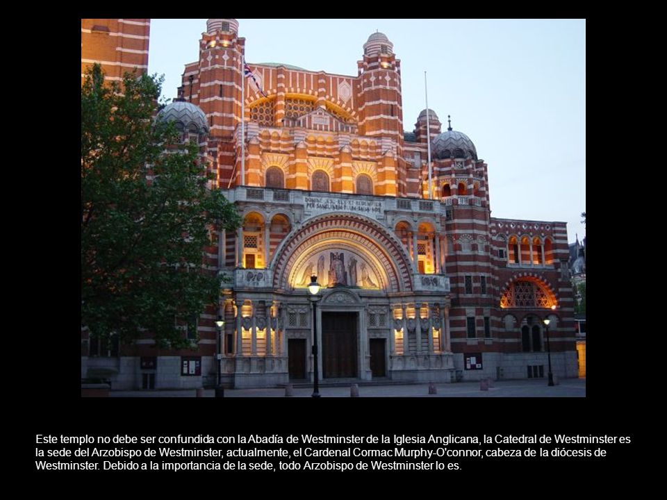 Este templo no debe ser confundida con la Abadía de Westminster de la Iglesia Anglicana, la Catedral de Westminster es la sede del Arzobispo de Westminster, actualmente, el Cardenal Cormac Murphy-O connor, cabeza de la diócesis de Westminster.