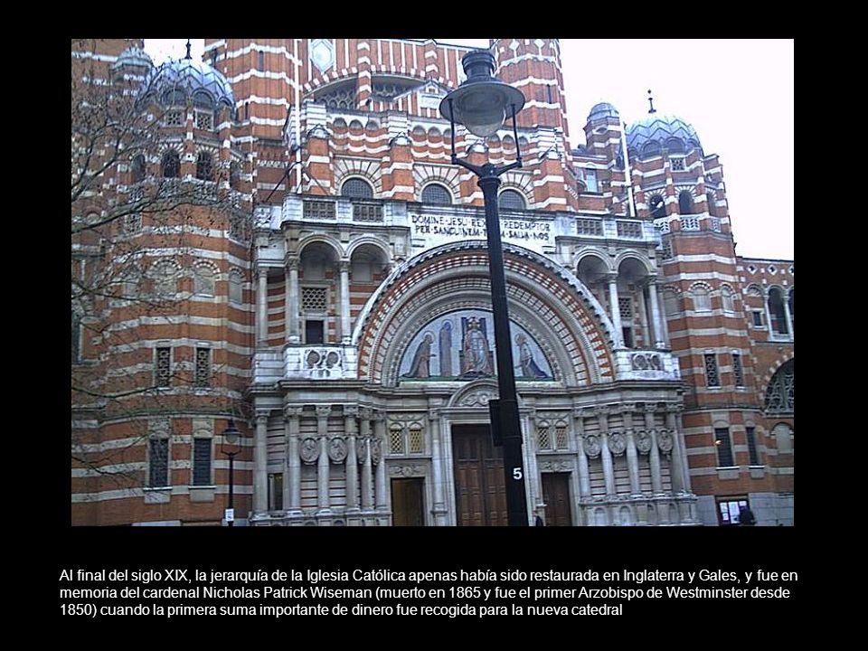 Al final del siglo XIX, la jerarquía de la Iglesia Católica apenas había sido restaurada en Inglaterra y Gales, y fue en memoria del cardenal Nicholas Patrick Wiseman (muerto en 1865 y fue el primer Arzobispo de Westminster desde 1850) cuando la primera suma importante de dinero fue recogida para la nueva catedral