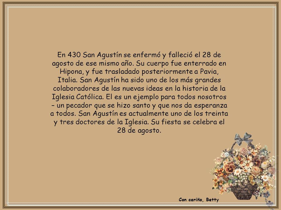 En 430 San Agustín se enfermó y falleció el 28 de agosto de ese mismo año. Su cuerpo fue enterrado en Hipona, y fue trasladado posteriormente a Pavia, Italia. San Agustín ha sido uno de los más grandes colaboradores de las nuevas ideas en la historia de la Iglesia Católica. El es un ejemplo para todos nosotros – un pecador que se hizo santo y que nos da esperanza a todos. San Agustín es actualmente uno de los treinta y tres doctores de la Iglesia. Su fiesta se celebra el 28 de agosto.
