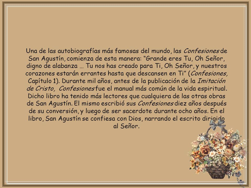 Una de las autobiografías más famosas del mundo, las Confesiones de San Agustín, comienza de esta manera: Grande eres Tu, Oh Señor, digno de alabanza … Tu nos has creado para Ti, Oh Señor, y nuestros corazones estarán errantes hasta que descansen en Ti (Confesiones, Capítulo 1).