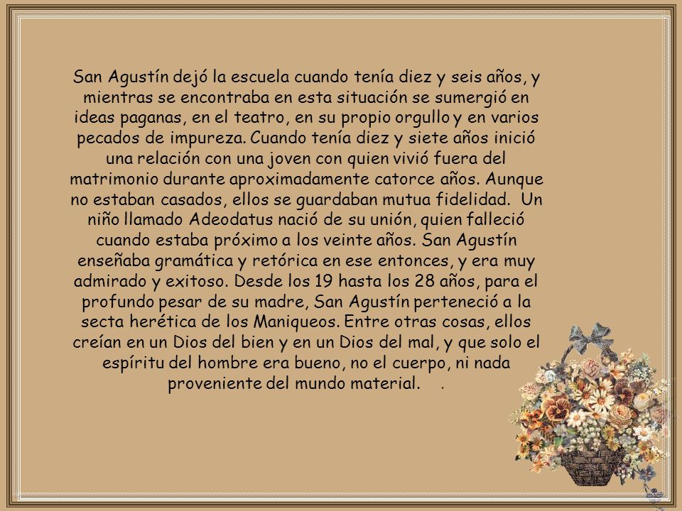 San Agustín dejó la escuela cuando tenía diez y seis años, y mientras se encontraba en esta situación se sumergió en ideas paganas, en el teatro, en su propio orgullo y en varios pecados de impureza.